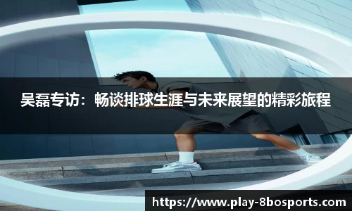 吴磊专访：畅谈排球生涯与未来展望的精彩旅程